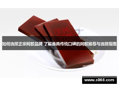 如何选择正宗阿胶品牌 了解最具传统口碑的阿胶推荐与选择指南